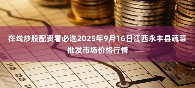 在线炒股配资看必选2025年9月16日江西永丰县蔬菜批发市场价格行情